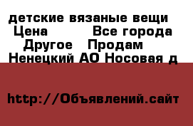 детские вязаные вещи › Цена ­ 500 - Все города Другое » Продам   . Ненецкий АО,Носовая д.